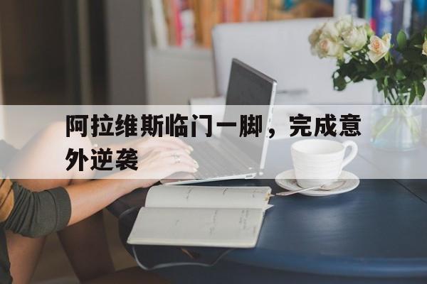 开云体育官方网站-包含阿拉维斯临门一脚，完成意外逆袭的词条